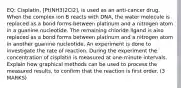 EQ: Cisplatin, [Pt(NH3)2Cl2], is used as an anti-cancer drug. When the complex ion B reacts with DNA, the water molecule is replaced as a bond forms between platinum and a nitrogen atom in a guanine nucleotide. The remaining chloride ligand is also replaced as a bond forms between platinum and a nitrogen atom in another guanine nucleotide. An experiment is done to investigate the rate of reaction. During the experiment the concentration of cisplatin is measured at one-minute intervals. Explain how graphical methods can be used to process the measured results, to confirm that the reaction is first order. (3 MARKS)