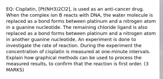 EQ: Cisplatin, [Pt(NH3)2Cl2], is used as an anti-cancer drug. When the complex ion B reacts with DNA, the water molecule is replaced as a bond forms between platinum and a nitrogen atom in a guanine nucleotide. The remaining chloride ligand is also replaced as a bond forms between platinum and a nitrogen atom in another guanine nucleotide. An experiment is done to investigate the rate of reaction. During the experiment the concentration of cisplatin is measured at one-minute intervals. Explain how graphical methods can be used to process the measured results, to confirm that the reaction is first order. (3 MARKS)