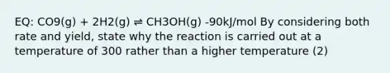 EQ: CO9(g) + 2H2(g) ⇌ CH3OH(g) -90kJ/mol By considering both rate and yield, state why the reaction is carried out at a temperature of 300 rather than a higher temperature (2)