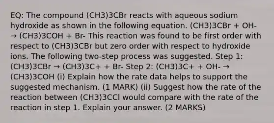 EQ: The compound (CH3)3CBr reacts with aqueous sodium hydroxide as shown in the following equation. (CH3)3CBr + OH- → (CH3)3COH + Br- This reaction was found to be first order with respect to (CH3)3CBr but zero order with respect to hydroxide ions. The following two-step process was suggested. Step 1: (CH3)3CBr → (CH3)3C+ + Br- Step 2: (CH3)3C+ + OH- → (CH3)3COH (i) Explain how the rate data helps to support the suggested mechanism. (1 MARK) (ii) Suggest how the rate of the reaction between (CH3)3CCl would compare with the rate of the reaction in step 1. Explain your answer. (2 MARKS)