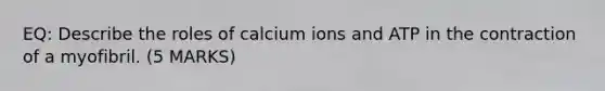 EQ: Describe the roles of calcium ions and ATP in the contraction of a myofibril. (5 MARKS)