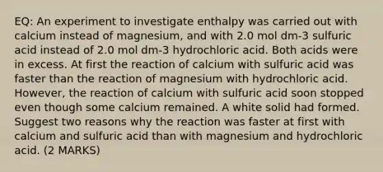 EQ: An experiment to investigate enthalpy was carried out with calcium instead of magnesium, and with 2.0 mol dm-3 sulfuric acid instead of 2.0 mol dm-3 hydrochloric acid. Both acids were in excess. At first the reaction of calcium with sulfuric acid was faster than the reaction of magnesium with hydrochloric acid. However, the reaction of calcium with sulfuric acid soon stopped even though some calcium remained. A white solid had formed. Suggest two reasons why the reaction was faster at first with calcium and sulfuric acid than with magnesium and hydrochloric acid. (2 MARKS)