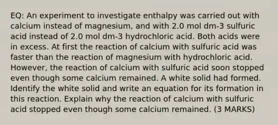 EQ: An experiment to investigate enthalpy was carried out with calcium instead of magnesium, and with 2.0 mol dm-3 sulfuric acid instead of 2.0 mol dm-3 hydrochloric acid. Both acids were in excess. At first the reaction of calcium with sulfuric acid was faster than the reaction of magnesium with hydrochloric acid. However, the reaction of calcium with sulfuric acid soon stopped even though some calcium remained. A white solid had formed. Identify the white solid and write an equation for its formation in this reaction. Explain why the reaction of calcium with sulfuric acid stopped even though some calcium remained. (3 MARKS)