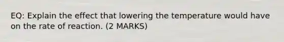 EQ: Explain the effect that lowering the temperature would have on the rate of reaction. (2 MARKS)