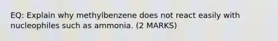 EQ: Explain why methylbenzene does not react easily with nucleophiles such as ammonia. (2 MARKS)