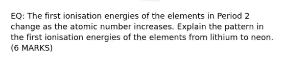 EQ: The first ionisation energies of the elements in Period 2 change as the atomic number increases. Explain the pattern in the first ionisation energies of the elements from lithium to neon. (6 MARKS)