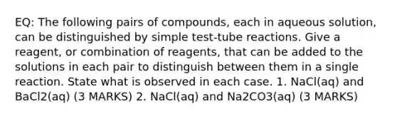 EQ: The following pairs of compounds, each in aqueous solution, can be distinguished by simple test-tube reactions. Give a reagent, or combination of reagents, that can be added to the solutions in each pair to distinguish between them in a single reaction. State what is observed in each case. 1. NaCl(aq) and BaCl2(aq) (3 MARKS) 2. NaCl(aq) and Na2CO3(aq) (3 MARKS)