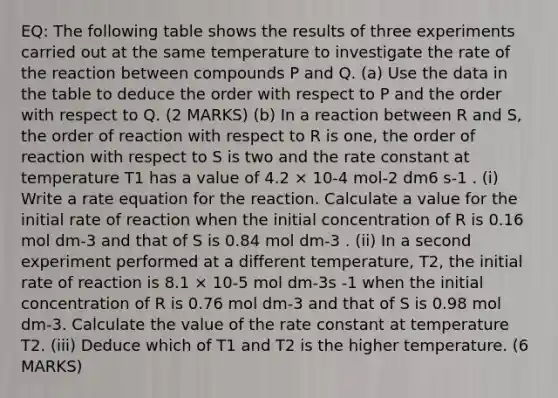 EQ: The following table shows the results of three experiments carried out at the same temperature to investigate the rate of the reaction between compounds P and Q. (a) Use the data in the table to deduce the order with respect to P and the order with respect to Q. (2 MARKS) (b) In a reaction between R and S, the order of reaction with respect to R is one, the order of reaction with respect to S is two and the rate constant at temperature T1 has a value of 4.2 × 10-4 mol-2 dm6 s-1 . (i) Write a rate equation for the reaction. Calculate a value for the initial rate of reaction when the initial concentration of R is 0.16 mol dm-3 and that of S is 0.84 mol dm-3 . (ii) In a second experiment performed at a different temperature, T2, the initial rate of reaction is 8.1 × 10-5 mol dm-3s -1 when the initial concentration of R is 0.76 mol dm-3 and that of S is 0.98 mol dm-3. Calculate the value of the rate constant at temperature T2. (iii) Deduce which of T1 and T2 is the higher temperature. (6 MARKS)