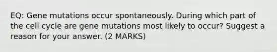 EQ: Gene mutations occur spontaneously. During which part of the cell cycle are gene mutations most likely to occur? Suggest a reason for your answer. (2 MARKS)