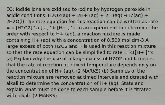 EQ: Iodide ions are oxidised to iodine by hydrogen peroxide in acidic conditions. H2O2(aq) + 2H+ (aq) + 2I- (aq) → I2(aq) + 2H2O(l) The rate equation for this reaction can be written as rate = k [H2O2]^a [I- ]^b [H+ ]^c In an experiment to determine the order with respect to H+ (aq), a reaction mixture is made containing H+ (aq) with a concentration of 0.500 mol dm-3 A large excess of both H2O2 and I- is used in this reaction mixture so that the rate equation can be simplified to rate = k1[H+ ]^c (a) Explain why the use of a large excess of H2O2 and I- means that the rate of reaction at a fixed temperature depends only on the concentration of H+ (aq). (2 MARKS) (b) Samples of the reaction mixture are removed at timed intervals and titrated with alkali to determine the concentration of H+ (aq). State and explain what must be done to each sample before it is titrated with alkali. (2 MARKS)