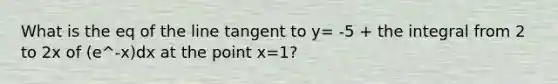 What is the eq of the line tangent to y= -5 + the integral from 2 to 2x of (e^-x)dx at the point x=1?