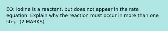 EQ: lodine is a reactant, but does not appear in the rate equation. Explain why the reaction must occur in more than one step. (2 MARKS)