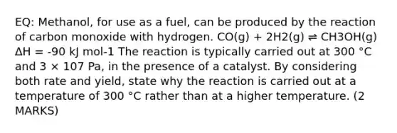 EQ: Methanol, for use as a fuel, can be produced by the reaction of carbon monoxide with hydrogen. CO(g) + 2H2(g) ⇌ CH3OH(g) ΔH = -90 kJ mol-1 The reaction is typically carried out at 300 °C and 3 × 107 Pa, in the presence of a catalyst. By considering both rate and yield, state why the reaction is carried out at a temperature of 300 °C rather than at a higher temperature. (2 MARKS)