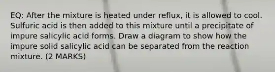 EQ: After the mixture is heated under reflux, it is allowed to cool. Sulfuric acid is then added to this mixture until a precipitate of impure salicylic acid forms. Draw a diagram to show how the impure solid salicylic acid can be separated from the reaction mixture. (2 MARKS)