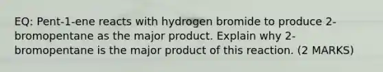 EQ: Pent-1-ene reacts with hydrogen bromide to produce 2-bromopentane as the major product. Explain why 2-bromopentane is the major product of this reaction. (2 MARKS)