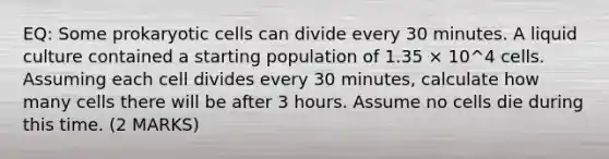 EQ: Some prokaryotic cells can divide every 30 minutes. A liquid culture contained a starting population of 1.35 × 10^4 cells. Assuming each cell divides every 30 minutes, calculate how many cells there will be after 3 hours. Assume no cells die during this time. (2 MARKS)