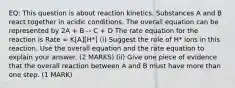 EQ: This question is about reaction kinetics. Substances A and B react together in acidic conditions. The overall equation can be represented by 2A + B -› C + D The rate equation for the reaction is Rate = K[A][H*] (i) Suggest the role of H* ions in this reaction. Use the overall equation and the rate equation to explain your answer. (2 MARKS) (ii) Give one piece of evidence that the overall reaction between A and B must have more than one step. (1 MARK)