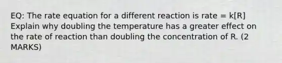 EQ: The rate equation for a different reaction is rate = k[R] Explain why doubling the temperature has a greater effect on the rate of reaction than doubling the concentration of R. (2 MARKS)