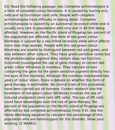 EQ: Read the following passage. box Complete achromatopsia is a form of complete colour blindness. It is caused by having only rods and no functional cone cells. People with complete achromatopsia have difficulty in seeing detail. Complete achromatopsia is caused by an autosomal recessive allele and is usually very rare in populations with only one in 40 000 being affected. However on the Pacific island of Pingelap ten percent of the population are affected. One form of red-green colour blindness is caused by a sex-linked recessive allele which affects more men than women. People with this red-green colour blindness are unable to distinguish between red and green, and also between other colours. They have green-sensitive cones but the photoreceptive pigment they contain does not function. Scientists investigated the use of gene therapy to correct red-green colour blindness in monkeys. They injected viruses containing the gene for the green-sensitive pigment directly into the eyes of the monkeys. Although the monkeys maintained two years of colour vision, there is debate on whether this form of gene therapy is worthwhile. No clinical trials of this procedure have been carried out on humans. Current research into the treatment of red-green colour blindness involves the use of induced pluripotent stem cells (iPS cells). The use of iPS cells could have advantages over the use of gene therapy. Ten percent of the population on the Pacific island of Pingelap are affected by box complete achromatopsia (lines 3-6). Use the Hardy-Weinberg equation to calculate the percentage of this population who are heterozygous for this disorder. Show your working. (2 MARKS)