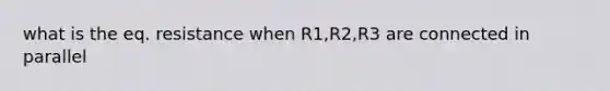 what is the eq. resistance when R1,R2,R3 are connected in parallel