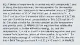 EQ: A series of experiments is carried out with compounds C and D. Using the data obtained, the rate equation for the reaction between the two compounds is deduced to be rate = k [C][D] In one experiment at 25 °C, the initial rate of reaction is 3.1 × 10−3 mol dm−3 s−1 when the initial concentration of C is 0.48 mol dm−3 and the initial concentration of D is 0.23 mol dm−3 (a) Calculate a value for the rate constant at this temperature and give its units. (3 MARKS) (b) An equation that relates the rate constant, k, to the activation energy, Ea, and the temperature, T, is lnk = -Ea/RT + lnA Use this equation and your answer from Question (a) to calculate a value, in kJ mol−1 , for the activation energy of this reaction at 25 °C. For this reaction lnA = 16.9 The gas constant R = 8.31 J K−1 mol−1. (4 MARKS)