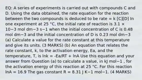 EQ: A series of experiments is carried out with compounds C and D. Using the data obtained, the rate equation for the reaction between the two compounds is deduced to be rate = k [C][D] In one experiment at 25 °C, the initial rate of reaction is 3.1 × 10−3 mol dm−3 s−1 when the initial concentration of C is 0.48 mol dm−3 and the initial concentration of D is 0.23 mol dm−3 (a) Calculate a value for the rate constant at this temperature and give its units. (3 MARKS) (b) An equation that relates the rate constant, k, to the activation energy, Ea, and the temperature, T, is lnk = -Ea/RT + lnA Use this equation and your answer from Question (a) to calculate a value, in kJ mol−1 , for the activation energy of this reaction at 25 °C. For this reaction lnA = 16.9 The gas constant R = 8.31 J K−1 mol−1. (4 MARKS)