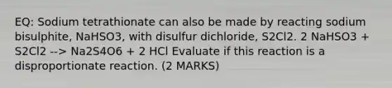 EQ: Sodium tetrathionate can also be made by reacting sodium bisulphite, NaHSO3, with disulfur dichloride, S2Cl2. 2 NaHSO3 + S2Cl2 --> Na2S4O6 + 2 HCl Evaluate if this reaction is a disproportionate reaction. (2 MARKS)