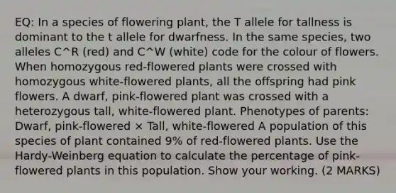 EQ: In a species of flowering plant, the T allele for tallness is dominant to the t allele for dwarfness. In the same species, two alleles C^R (red) and C^W (white) code for the colour of flowers. When homozygous red-flowered plants were crossed with homozygous white-flowered plants, all the offspring had pink flowers. A dwarf, pink-flowered plant was crossed with a heterozygous tall, white-flowered plant. Phenotypes of parents: Dwarf, pink-flowered × Tall, white-flowered A population of this species of plant contained 9% of red-flowered plants. Use the Hardy-Weinberg equation to calculate the percentage of pink-flowered plants in this population. Show your working. (2 MARKS)