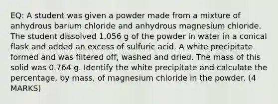 EQ: A student was given a powder made from a mixture of anhydrous barium chloride and anhydrous magnesium chloride. The student dissolved 1.056 g of the powder in water in a conical flask and added an excess of sulfuric acid. A white precipitate formed and was filtered off, washed and dried. The mass of this solid was 0.764 g. Identify the white precipitate and calculate the percentage, by mass, of magnesium chloride in the powder. (4 MARKS)