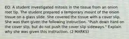 EQ: A student investigated mitosis in the tissue from an onion root tip. The student prepared a temporary mount of the onion tissue on a glass slide. She covered the tissue with a cover slip. She was then given the following instruction. "Push down hard on the cover slip, but do not push the cover slip sideways." Explain why she was given this instruction. (2 MARKS)