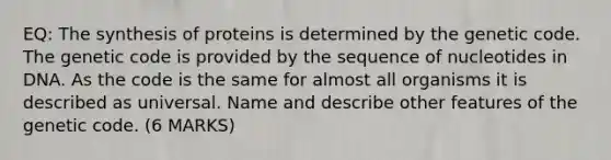 EQ: The synthesis of proteins is determined by the genetic code. The genetic code is provided by the sequence of nucleotides in DNA. As the code is the same for almost all organisms it is described as universal. Name and describe other features of the genetic code. (6 MARKS)