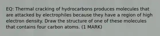 EQ: Thermal cracking of hydrocarbons produces molecules that are attacked by electrophiles because they have a region of high electron density. Draw the structure of one of these molecules that contains four carbon atoms. (1 MARK)