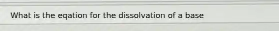 What is the eqation for the dissolvation of a base