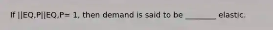 If ||EQ,P||EQ,P= 1, then demand is said to be ________ elastic.