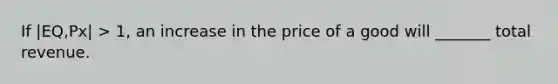 If |EQ,Px| > 1, an increase in the price of a good will _______ total revenue.