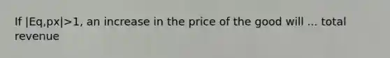 If |Eq,px|>1, an increase in the price of the good will ... total revenue