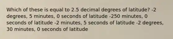 Which of these is equal to 2.5 decimal degrees of latitude? -2 degrees, 5 minutes, 0 seconds of latitude -250 minutes, 0 seconds of latitude -2 minutes, 5 seconds of latitude -2 degrees, 30 minutes, 0 seconds of latitude