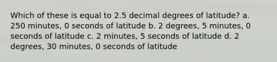 Which of these is equal to 2.5 decimal degrees of latitude? a. 250 minutes, 0 seconds of latitude b. 2 degrees, 5 minutes, 0 seconds of latitude c. 2 minutes, 5 seconds of latitude d. 2 degrees, 30 minutes, 0 seconds of latitude