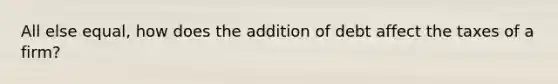 All else equal, how does the addition of debt affect the taxes of a firm?