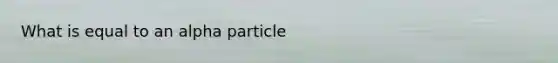 What is equal to an alpha particle