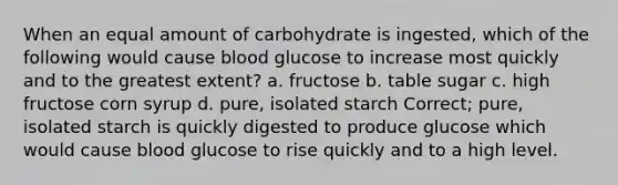 When an equal amount of carbohydrate is ingested, which of the following would cause blood glucose to increase most quickly and to the greatest extent? a. fructose b. table sugar c. high fructose corn syrup d. pure, isolated starch Correct; pure, isolated starch is quickly digested to produce glucose which would cause blood glucose to rise quickly and to a high level.