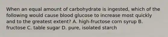 When an equal amount of carbohydrate is ingested, which of the following would cause blood glucose to increase most quickly and to the greatest extent? A. high-fructose corn syrup B. fructose C. table sugar D. pure, isolated starch