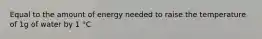 Equal to the amount of energy needed to raise the temperature of 1g of water by 1 °C