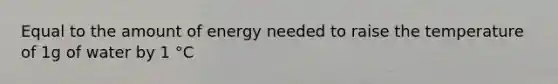 Equal to the amount of energy needed to raise the temperature of 1g of water by 1 °C