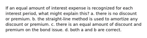 If an equal amount of interest expense is recognized for each interest period, what might explain this? a. there is no discount or premium. b. the straight-line method is used to amortize any discount or premium. c. there is an equal amount of discount and premium on the bond issue. d. both a and b are correct.