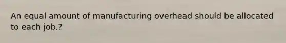 An equal amount of manufacturing overhead should be allocated to each job.?