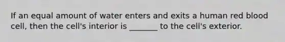 If an equal amount of water enters and exits a human red blood cell, then the cell's interior is _______ to the cell's exterior.