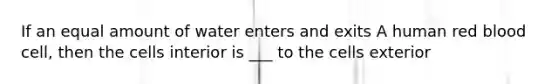 If an equal amount of water enters and exits A human red blood cell, then the cells interior is ___ to the cells exterior