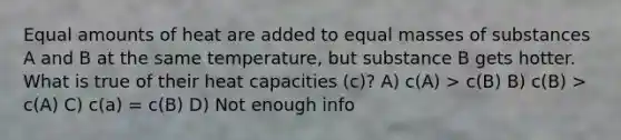 Equal amounts of heat are added to equal masses of substances A and B at the same temperature, but substance B gets hotter. What is true of their heat capacities (c)? A) c(A) > c(B) B) c(B) > c(A) C) c(a) = c(B) D) Not enough info