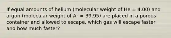 If equal amounts of helium (molecular weight of He = 4.00) and argon (molecular weight of Ar = 39.95) are placed in a porous container and allowed to escape, which gas will escape faster and how much faster?